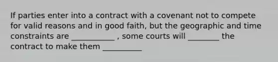 If parties enter into a contract with a covenant not to compete for valid reasons and in good faith, but the geographic and time constraints are ___________ , some courts will ________ the contract to make them __________