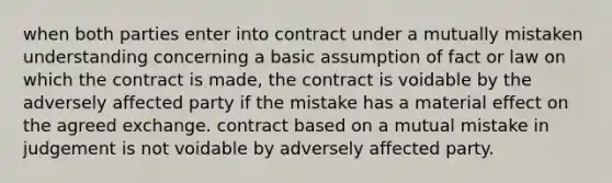 when both parties enter into contract under a mutually mistaken understanding concerning a basic assumption of fact or law on which the contract is made, the contract is voidable by the adversely affected party if the mistake has a material effect on the agreed exchange. contract based on a mutual mistake in judgement is not voidable by adversely affected party.