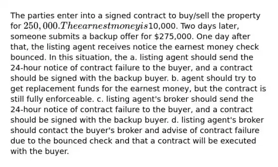 The parties enter into a signed contract to buy/sell the property for 250,000. The earnest money is10,000. Two days later, someone submits a backup offer for 275,000. One day after that, the listing agent receives notice the earnest money check bounced. In this situation, the a. listing agent should send the 24-hour notice of contract failure to the buyer, and a contract should be signed with the backup buyer. b. agent should try to get replacement funds for the earnest money, but the contract is still fully enforceable. c. listing agent's broker should send the 24-hour notice of contract failure to the buyer, and a contract should be signed with the backup buyer. d. listing agent's broker should contact the buyer's broker and advise of contract failure due to the bounced check and that a contract will be executed with the buyer.