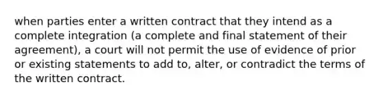 when parties enter a written contract that they intend as a complete integration (a complete and final statement of their agreement), a court will not permit the use of evidence of prior or existing statements to add to, alter, or contradict the terms of the written contract.