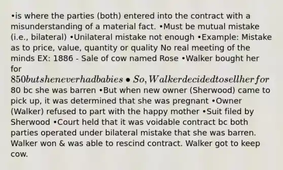 •is where the parties (both) entered into the contract with a misunderstanding of a material fact. •Must be mutual mistake (i.e., bilateral) •Unilateral mistake not enough •Example: Mistake as to price, value, quantity or quality No real meeting of the minds EX: 1886 - Sale of cow named Rose •Walker bought her for 850 but she never had babies •So, Walker decided to sell her for80 bc she was barren •But when new owner (Sherwood) came to pick up, it was determined that she was pregnant •Owner (Walker) refused to part with the happy mother •Suit filed by Sherwood •Court held that it was voidable contract bc both parties operated under bilateral mistake that she was barren. Walker won & was able to rescind contract. Walker got to keep cow.