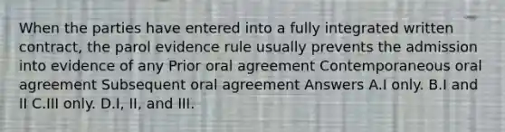 When the parties have entered into a fully integrated written contract, the parol evidence rule usually prevents the admission into evidence of any Prior oral agreement Contemporaneous oral agreement Subsequent oral agreement Answers A.I only. B.I and II C.III only. D.I, II, and III.