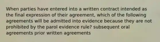 When parties have entered into a written contract intended as the final expression of their agreement, which of the following agreements will be admitted into evidence because they are not prohibited by the parol evidence rule? subsequent oral agreements prior written agreements