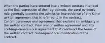 When the parties have entered into a written contract intended as the final expression of their agreement, the parol evidence rule generally prevents the admission into evidence of any Other written agreement that is referred to in the contract. Contemporaneous oral agreement that explains an ambiguity in the written contract. Prior oral or written agreement and any contemporaneous oral agreement that contradict the terms of the written contract. Subsequent oral modification of the contract.