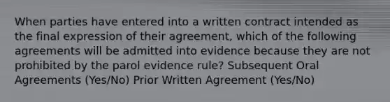 When parties have entered into a written contract intended as the final expression of their agreement, which of the following agreements will be admitted into evidence because they are not prohibited by the parol evidence rule? Subsequent Oral Agreements (Yes/No) Prior Written Agreement (Yes/No)