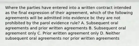 Where the parties have entered into a written contract intended as the final expression of their agreement, which of the following agreements will be admitted into evidence bc they are not prohibited by the parol evidence rule? A. Subsequent oral agreements and prior written agreements B. Subsequent oral agreement only C. Prior written agreement only D. Neither subsequent oral agreements nor prior written agreements