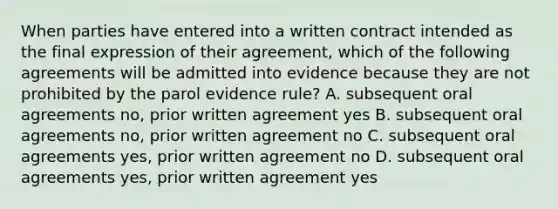 When parties have entered into a written contract intended as the final expression of their agreement, which of the following agreements will be admitted into evidence because they are not prohibited by the parol evidence rule? A. subsequent oral agreements no, prior written agreement yes B. subsequent oral agreements no, prior written agreement no C. subsequent oral agreements yes, prior written agreement no D. subsequent oral agreements yes, prior written agreement yes