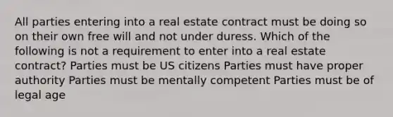 All parties entering into a real estate contract must be doing so on their own free will and not under duress. Which of the following is not a requirement to enter into a real estate contract? Parties must be US citizens Parties must have proper authority Parties must be mentally competent Parties must be of legal age