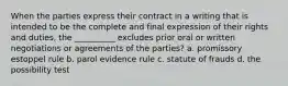 When the parties express their contract in a writing that is intended to be the complete and final expression of their rights and duties, the __________ excludes prior oral or written negotiations or agreements of the parties? a. promissory estoppel rule b. parol evidence rule c. statute of frauds d. the possibility test