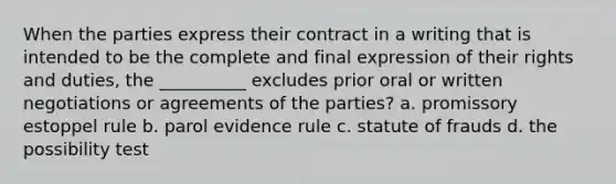 When the parties express their contract in a writing that is intended to be the complete and final expression of their rights and duties, the __________ excludes prior oral or written negotiations or agreements of the parties? a. promissory estoppel rule b. parol evidence rule c. statute of frauds d. the possibility test