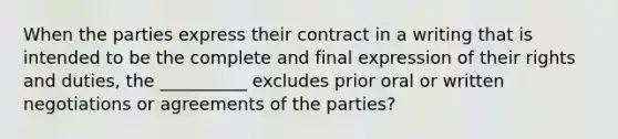 When the parties express their contract in a writing that is intended to be the complete and final expression of their rights and duties, the __________ excludes prior oral or written negotiations or agreements of the parties?