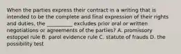 When the parties express their contract in a writing that is intended to be the complete and final expression of their rights and duties, the __________ excludes prior oral or written negotiations or agreements of the parties? A. promissory estoppel rule B. parol evidence rule C. statute of frauds D. the possibility test