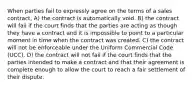 When parties fail to expressly agree on the terms of a sales contract, A) the contract is automatically void. B) the contract will fail if the court finds that the parties are acting as though they have a contract and it is impossible to point to a particular moment in time when the contract was created. C) the contract will not be enforceable under the Uniform Commercial Code (UCC). D) the contract will not fail if the court finds that the parties intended to make a contract and that their agreement is complete enough to allow the court to reach a fair settlement of their dispute.