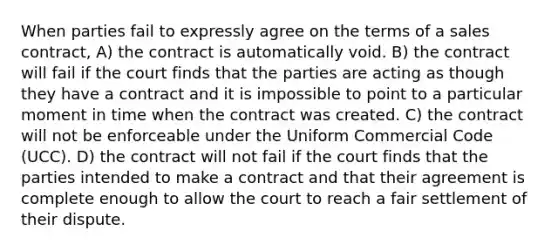 When parties fail to expressly agree on the terms of a sales contract, A) the contract is automatically void. B) the contract will fail if the court finds that the parties are acting as though they have a contract and it is impossible to point to a particular moment in time when the contract was created. C) the contract will not be enforceable under the Uniform Commercial Code (UCC). D) the contract will not fail if the court finds that the parties intended to make a contract and that their agreement is complete enough to allow the court to reach a fair settlement of their dispute.