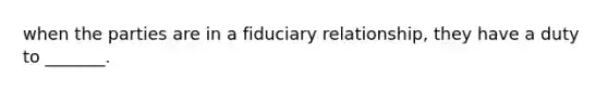 when the parties are in a fiduciary relationship, they have a duty to _______.