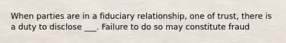 When parties are in a fiduciary relationship, one of trust, there is a duty to disclose ___. Failure to do so may constitute fraud