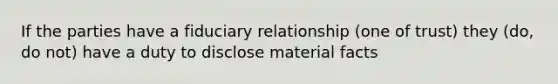 If the parties have a fiduciary relationship (one of trust) they (do, do not) have a duty to disclose material facts