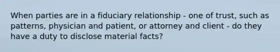 When parties are in a fiduciary relationship - one of trust, such as patterns, physician and patient, or attorney and client - do they have a duty to disclose material facts?