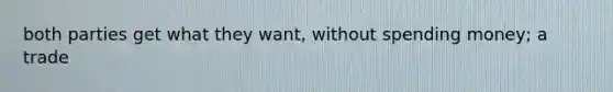 both parties get what they want, without spending money; a trade