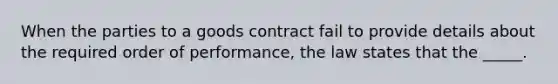 When the parties to a goods contract fail to provide details about the required order of performance, the law states that the _____.