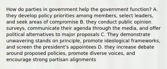 How do parties in government help the government function? A. they develop policy priorities among members, select leaders, and seek areas of compromise B. they conduct public opinion surveys, communicate their agenda through the media, and offer political alternatives to major proposals C. They demonstrate unwavering stands on principle, promote ideological frameworks, and screen the president's appointees D. they increase debate around proposed policies, promote diverse voices, and encourage strong partisan alignments