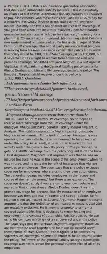 a. Parties: i. LIGA: LIGA is an insurance guarantee association that deals with automobile liability insurers. LIGA is essentially an insurer of last resort. Automobile liability carriers are required to pay assessments, and these funds are used by LIGA to pay for a insurer's insolvency. It steps in the shoes of the insolvent insurer, but only if there is not another insurer with coverage. If you get a case when the insurer is insolvent, look for insurance guarantee associations, which can be a source of recovery for a plaintiff. ii. Collins's Insurer Insolvent: Magnon says that Collins is now underinsured or uninsured, so he has a claim against State Farm for UM coverage. This is first party insurance that Magnon is seeking from his own insurance carrier. The policy limits under this policy would be 100,000. State Farm pays this100,000, but it says that it has a right to recover from someone else who provides coverage, so State Farm joins Magnon in a suit against Vigilance. iii. Vigilant: It is the general liability policy carrier for Phelps Dunbar, and there is UM coverage under the policy. The limit that Magnon could receive under this policy is 1,000,000. b. Question: Is Magnon an insured under the Vigilant policy? The overarching rule is that if you aren't an insured, you can't recover UM coverage. This is first party insurance that protects the insured for its own damages. As to State Farm, there is no question that he has UM coverage because he is the named insured under the policy. Magnon is damaged to an extent that is more than the100,000 limit of State Farm's UM coverage, so he hopes to receive more coverage from the UM coverage under his employer, Phelps Dunbar's, general liability insurer Vigilant. c. Analysis: The court interprets the Vigilant policy to exclude Magnon as an insured. At the end of the day, because he was operating his own vehicle, he is not deemed to be an insured under the policy. As a result, if he is not an insured for this activity under the general liability policy of Phelps Dunbar, he gets no UM/UIM coverage from the policy. Vigilant is off the hook. i. First Argument: Magnon's first argument was that he was an insured because he was in the scope of his employment when he was injured, and he gets the benefit of insurance that Vigilant provides to employees. The court says that the policy excludes coverage for employees who are using their own automobiles. The general language includes employees in the "scope and course of their employment," but there is an exclusion. The coverage doesn't apply if you are using your own vehicle and injured in that circumstance. Phelps Dunbar doesn't want to provide coverage for personal liability insurance of an employee because you then get into a "course and scope" debate. So far, Magnon is not an insured. ii. Second Argument: Magnon's second argument is that the definition of an insured in sections 2(a)-2(e) are mutually exclusive. He is moving property to or from a covered automobile, this is designed to mean loading and unloading in the context of automobile liability policies. He was using his own car, which is not a car covered under the policy. The court says that the sections Magnon's argument stands on are meant to be read together, so he is not an insured under these either. d. Main Question: For Magnon to be covered by Vigilant's UM coverage, he must be found to be an insured under the policy. The intent of the general liability policy's automobile coverage was not to cover the personal automobiles of all of its employees.