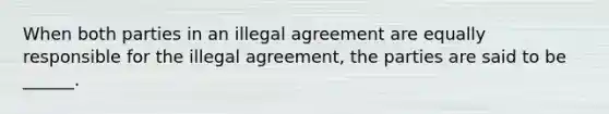 When both parties in an illegal agreement are equally responsible for the illegal agreement, the parties are said to be ______.