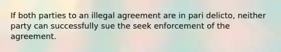 If both parties to an illegal agreement are in pari delicto, neither party can successfully sue the seek enforcement of the agreement.