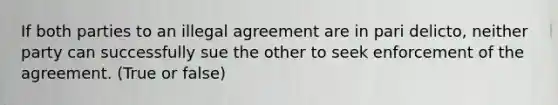 If both parties to an illegal agreement are in pari delicto, neither party can successfully sue the other to seek enforcement of the agreement. (True or false)