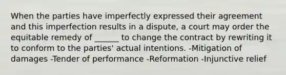 When the parties have imperfectly expressed their agreement and this imperfection results in a dispute, a court may order the equitable remedy of ______ to change the contract by rewriting it to conform to the parties' actual intentions. -Mitigation of damages -Tender of performance -Reformation -Injunctive relief