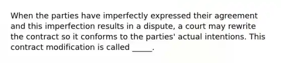 When the parties have imperfectly expressed their agreement and this imperfection results in a dispute, a court may rewrite the contract so it conforms to the parties' actual intentions. This contract modification is called _____.