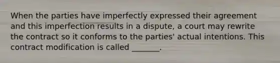 When the parties have imperfectly expressed their agreement and this imperfection results in a dispute, a court may rewrite the contract so it conforms to the parties' actual intentions. This contract modification is called _______.