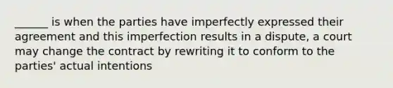 ______ is when the parties have imperfectly expressed their agreement and this imperfection results in a dispute, a court may change the contract by rewriting it to conform to the parties' actual intentions