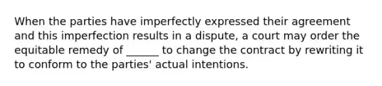 When the parties have imperfectly expressed their agreement and this imperfection results in a dispute, a court may order the equitable remedy of ______ to change the contract by rewriting it to conform to the parties' actual intentions.