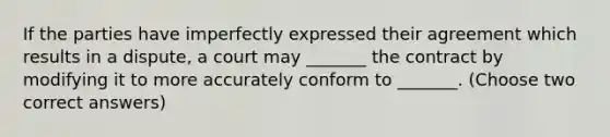 If the parties have imperfectly expressed their agreement which results in a dispute, a court may _______ the contract by modifying it to more accurately conform to _______. (Choose two correct answers)