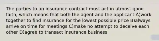 The parties to an insurance contract must act in utmost good faith, which means that both the agent and the applicant A)work together to find insurance for the lowest possible price B)always arrive on time for meetings C)make no attempt to deceive each other D)agree to transact insurance business