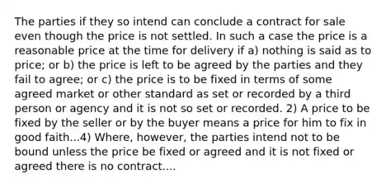 The parties if they so intend can conclude a contract for sale even though the price is not settled. In such a case the price is a reasonable price at the time for delivery if a) nothing is said as to price; or b) the price is left to be agreed by the parties and they fail to agree; or c) the price is to be fixed in terms of some agreed market or other standard as set or recorded by a third person or agency and it is not so set or recorded. 2) A price to be fixed by the seller or by the buyer means a price for him to fix in good faith...4) Where, however, the parties intend not to be bound unless the price be fixed or agreed and it is not fixed or agreed there is no contract....