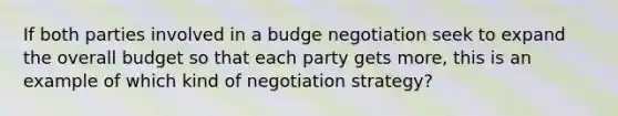 If both parties involved in a budge negotiation seek to expand the overall budget so that each party gets more, this is an example of which kind of negotiation strategy?