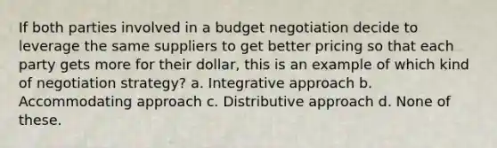 If both parties involved in a budget negotiation decide to leverage the same suppliers to get better pricing so that each party gets more for their dollar, this is an example of which kind of negotiation strategy? a. Integrative approach b. Accommodating approach c. Distributive approach d. None of these.