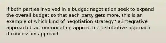 If both parties involved in a budget negotiation seek to expand the overall budget so that each party gets more, this is an example of which kind of negotiation strategy? a.integrative approach b.accommodating approach c.distributive approach d.concession approach