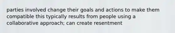 parties involved change their goals and actions to make them compatible this typically results from people using a collaborative approach; can create resentment