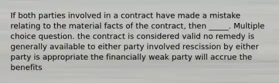 If both parties involved in a contract have made a mistake relating to the material facts of the contract, then _____. Multiple choice question. the contract is considered valid no remedy is generally available to either party involved rescission by either party is appropriate the financially weak party will accrue the benefits