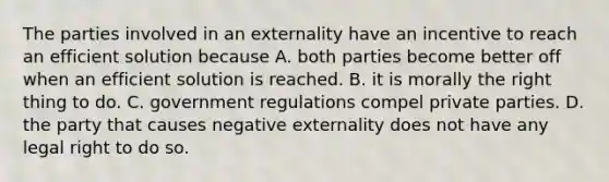 The parties involved in an externality have an incentive to reach an efficient solution because A. both parties become better off when an efficient solution is reached. B. it is morally the right thing to do. C. government regulations compel private parties. D. the party that causes negative externality does not have any legal right to do so.