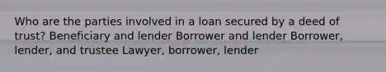 Who are the parties involved in a loan secured by a deed of trust? Beneficiary and lender Borrower and lender Borrower, lender, and trustee Lawyer, borrower, lender