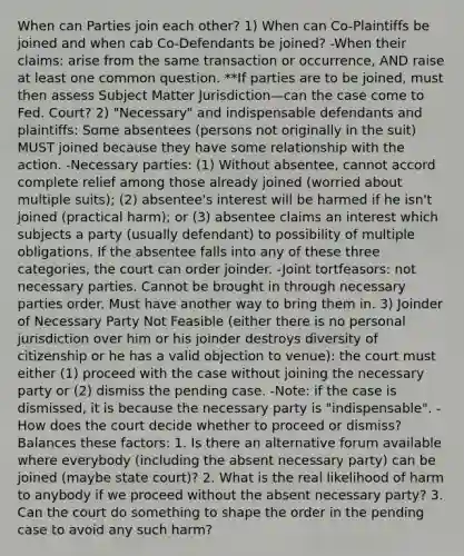 When can Parties join each other? 1) When can Co-Plaintiffs be joined and when cab Co-Defendants be joined? -When their claims: arise from the same transaction or occurrence, AND raise at least one common question. **If parties are to be joined, must then assess Subject Matter Jurisdiction—can the case come to Fed. Court? 2) "Necessary" and indispensable defendants and plaintiffs: Some absentees (persons not originally in the suit) MUST joined because they have some relationship with the action. -Necessary parties: (1) Without absentee, cannot accord complete relief among those already joined (worried about multiple suits); (2) absentee's interest will be harmed if he isn't joined (practical harm); or (3) absentee claims an interest which subjects a party (usually defendant) to possibility of multiple obligations. If the absentee falls into any of these three categories, the court can order joinder. -Joint tortfeasors: not necessary parties. Cannot be brought in through necessary parties order. Must have another way to bring them in. 3) Joinder of Necessary Party Not Feasible (either there is no personal jurisdiction over him or his joinder destroys diversity of citizenship or he has a valid objection to venue): the court must either (1) proceed with the case without joining the necessary party or (2) dismiss the pending case. -Note: if the case is dismissed, it is because the necessary party is "indispensable". -How does the court decide whether to proceed or dismiss? Balances these factors: 1. Is there an alternative forum available where everybody (including the absent necessary party) can be joined (maybe state court)? 2. What is the real likelihood of harm to anybody if we proceed without the absent necessary party? 3. Can the court do something to shape the order in the pending case to avoid any such harm?