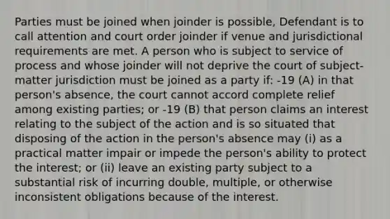 Parties must be joined when joinder is possible, Defendant is to call attention and court order joinder if venue and jurisdictional requirements are met. A person who is subject to service of process and whose joinder will not deprive the court of subject-matter jurisdiction must be joined as a party if: -19 (A) in that person's absence, the court cannot accord complete relief among existing parties; or -19 (B) that person claims an interest relating to the subject of the action and is so situated that disposing of the action in the person's absence may (i) as a practical matter impair or impede the person's ability to protect the interest; or (ii) leave an existing party subject to a substantial risk of incurring double, multiple, or otherwise inconsistent obligations because of the interest.