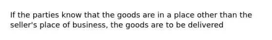 If the parties know that the goods are in a place other than the seller's place of business, the goods are to be delivered