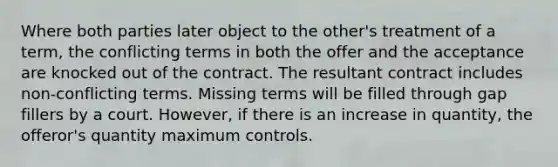 Where both parties later object to the other's treatment of a term, the conflicting terms in both the offer and the acceptance are knocked out of the contract. The resultant contract includes non-conflicting terms. Missing terms will be filled through gap fillers by a court. However, if there is an increase in quantity, the offeror's quantity maximum controls.