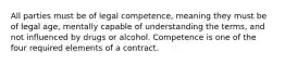 All parties must be of legal competence, meaning they must be of legal age, mentally capable of understanding the terms, and not influenced by drugs or alcohol. Competence is one of the four required elements of a contract.