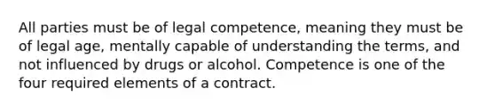 All parties must be of legal competence, meaning they must be of legal age, mentally capable of understanding the terms, and not influenced by drugs or alcohol. Competence is one of the four required elements of a contract.